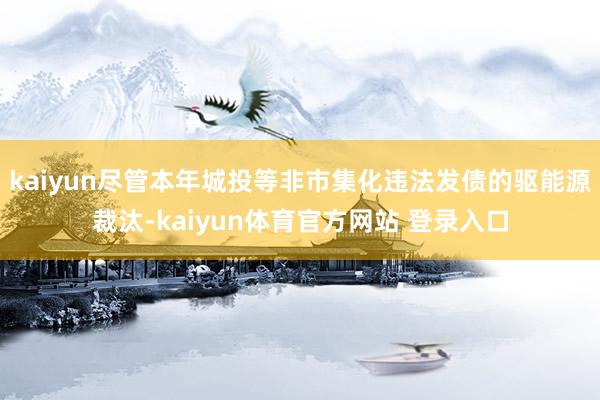 kaiyun尽管本年城投等非市集化违法发债的驱能源裁汰-kaiyun体育官方网站 登录入口