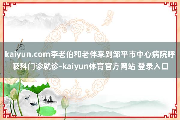 kaiyun.com李老伯和老伴来到邹平市中心病院呼吸科门诊就诊-kaiyun体育官方网站 登录入口