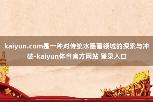 kaiyun.com是一种对传统水墨画领域的探索与冲破-kaiyun体育官方网站 登录入口