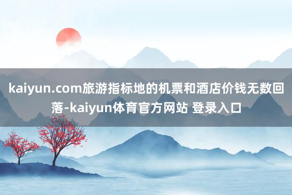 kaiyun.com旅游指标地的机票和酒店价钱无数回落-kaiyun体育官方网站 登录入口