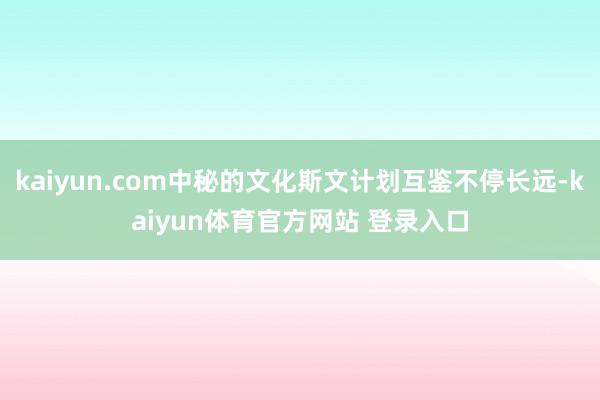 kaiyun.com中秘的文化斯文计划互鉴不停长远-kaiyun体育官方网站 登录入口