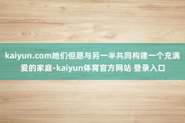 kaiyun.com她们但愿与另一半共同构建一个充满爱的家庭-kaiyun体育官方网站 登录入口