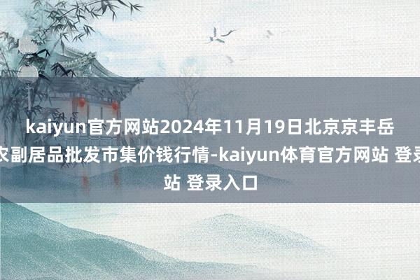 kaiyun官方网站2024年11月19日北京京丰岳各庄农副居品批发市集价钱行情-kaiyun体育官方网站 登录入口