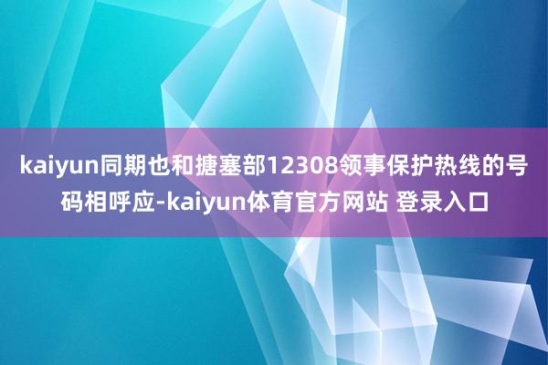 kaiyun同期也和搪塞部12308领事保护热线的号码相呼应-kaiyun体育官方网站 登录入口