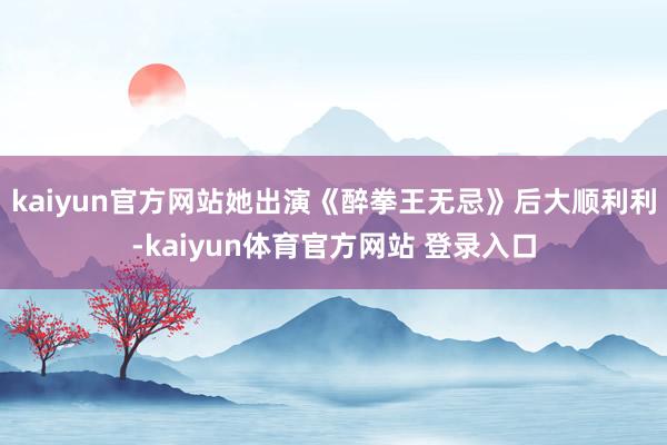 kaiyun官方网站她出演《醉拳王无忌》后大顺利利-kaiyun体育官方网站 登录入口