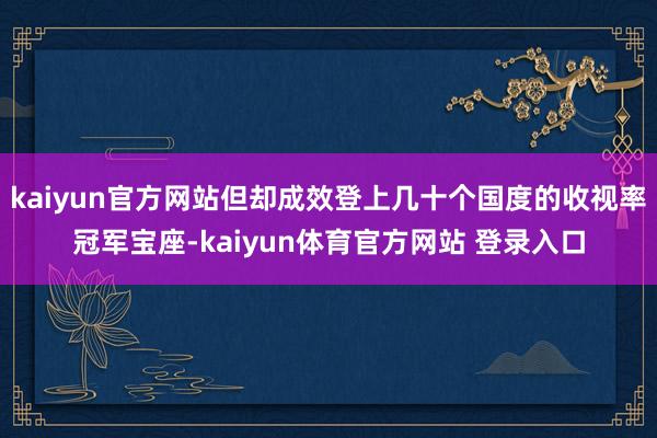 kaiyun官方网站但却成效登上几十个国度的收视率冠军宝座-kaiyun体育官方网站 登录入口