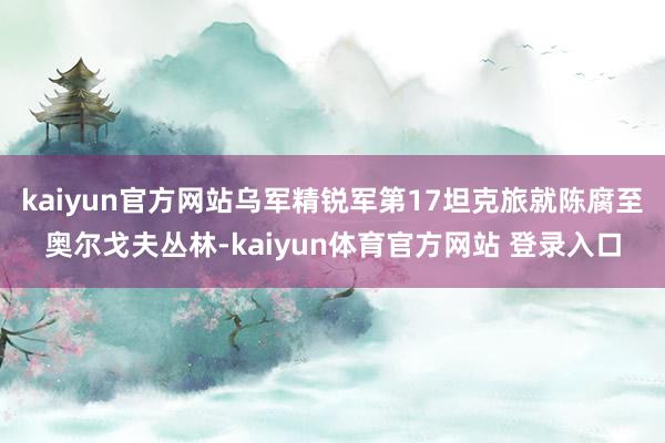 kaiyun官方网站乌军精锐军第17坦克旅就陈腐至奥尔戈夫丛林-kaiyun体育官方网站 登录入口