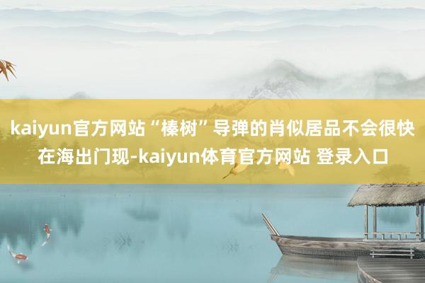 kaiyun官方网站“榛树”导弹的肖似居品不会很快在海出门现-kaiyun体育官方网站 登录入口