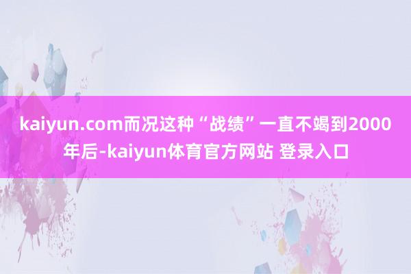 kaiyun.com而况这种“战绩”一直不竭到2000年后-kaiyun体育官方网站 登录入口