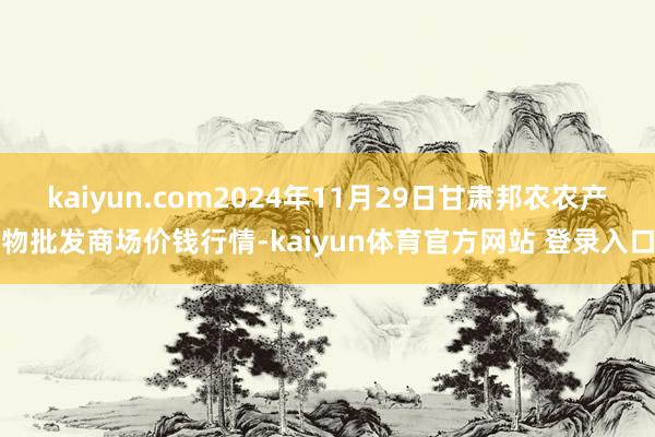 kaiyun.com2024年11月29日甘肃邦农农产物批发商场价钱行情-kaiyun体育官方网站 登录入口