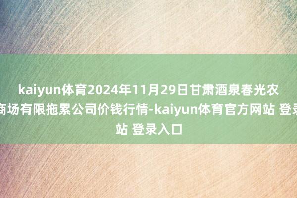 kaiyun体育2024年11月29日甘肃酒泉春光农居品商场有限拖累公司价钱行情-kaiyun体育官方网站 登录入口