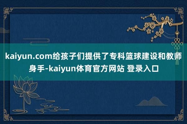 kaiyun.com给孩子们提供了专科篮球建设和教师身手-kaiyun体育官方网站 登录入口