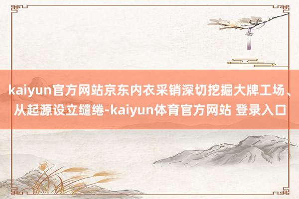 kaiyun官方网站京东内衣采销深切挖掘大牌工场、从起源设立缱绻-kaiyun体育官方网站 登录入口