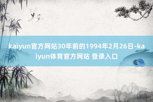 kaiyun官方网站30年前的1994年2月26日-kaiyun体育官方网站 登录入口