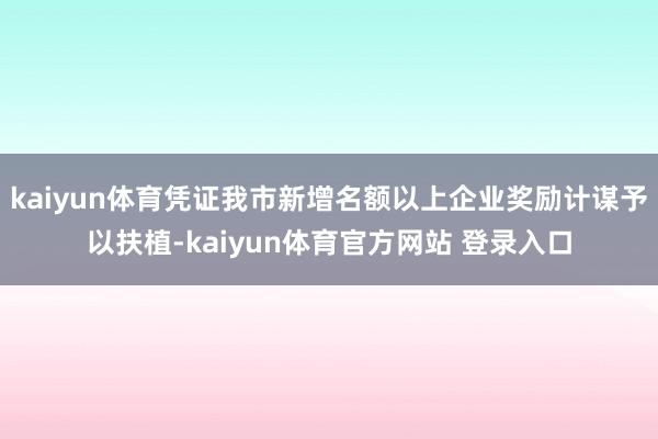 kaiyun体育凭证我市新增名额以上企业奖励计谋予以扶植-kaiyun体育官方网站 登录入口