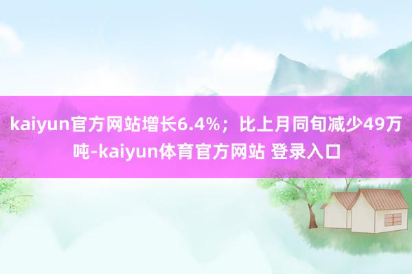 kaiyun官方网站增长6.4%；比上月同旬减少49万吨-kaiyun体育官方网站 登录入口