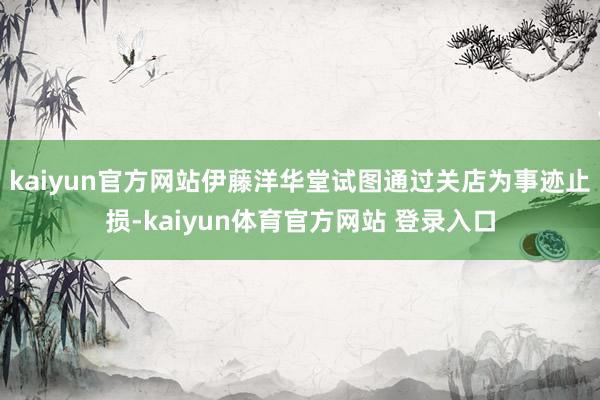 kaiyun官方网站　　伊藤洋华堂试图通过关店为事迹止损-kaiyun体育官方网站 登录入口