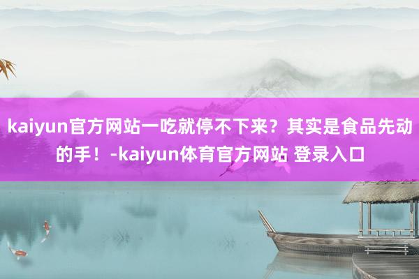 kaiyun官方网站一吃就停不下来？其实是食品先动的手！-kaiyun体育官方网站 登录入口