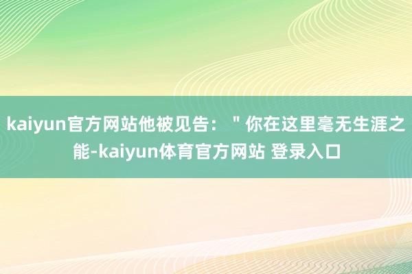 kaiyun官方网站他被见告：＂你在这里毫无生涯之能-kaiyun体育官方网站 登录入口