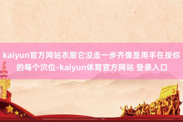 kaiyun官方网站衣服它没走一步齐像是用手在按你的每个泬位-kaiyun体育官方网站 登录入口