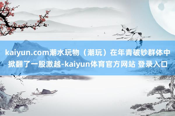 kaiyun.com潮水玩物（潮玩）在年青破钞群体中掀翻了一股激越-kaiyun体育官方网站 登录入口