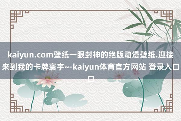 kaiyun.com壁纸一眼封神的绝版动漫壁纸.迎接来到我的卡牌寰宇~-kaiyun体育官方网站 登录入口