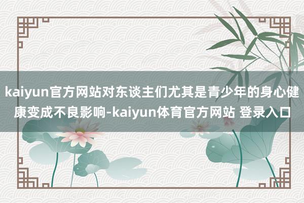 kaiyun官方网站对东谈主们尤其是青少年的身心健康变成不良影响-kaiyun体育官方网站 登录入口