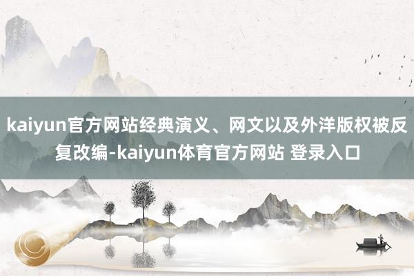 kaiyun官方网站经典演义、网文以及外洋版权被反复改编-kaiyun体育官方网站 登录入口