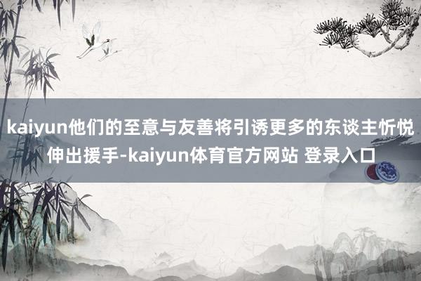 kaiyun他们的至意与友善将引诱更多的东谈主忻悦伸出援手-kaiyun体育官方网站 登录入口