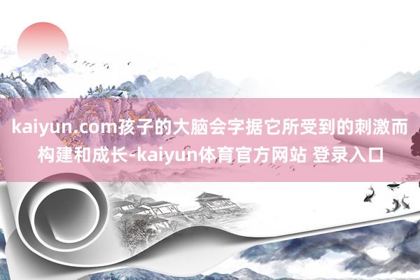 kaiyun.com孩子的大脑会字据它所受到的刺激而构建和成长-kaiyun体育官方网站 登录入口