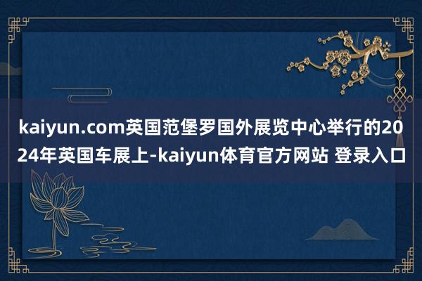 kaiyun.com英国范堡罗国外展览中心举行的2024年英国车展上-kaiyun体育官方网站 登录入口