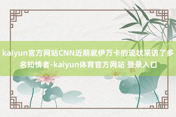 kaiyun官方网站CNN近期就伊万卡的现状采访了多名知情者-kaiyun体育官方网站 登录入口