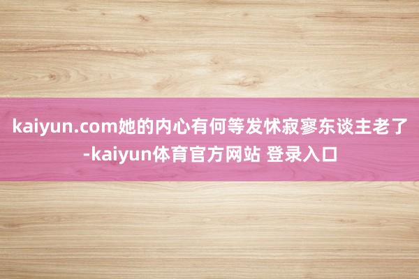 kaiyun.com她的内心有何等发怵寂寥东谈主老了-kaiyun体育官方网站 登录入口