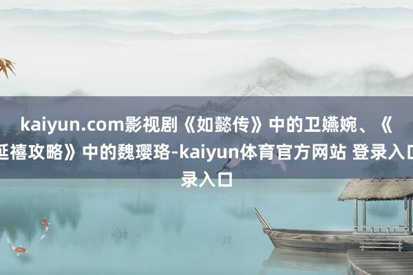 kaiyun.com影视剧《如懿传》中的卫嬿婉、《延禧攻略》中的魏璎珞-kaiyun体育官方网站 登录入口