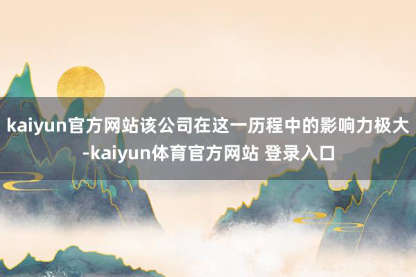 kaiyun官方网站该公司在这一历程中的影响力极大-kaiyun体育官方网站 登录入口