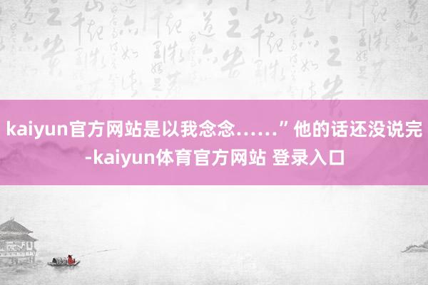 kaiyun官方网站是以我念念……”他的话还没说完-kaiyun体育官方网站 登录入口