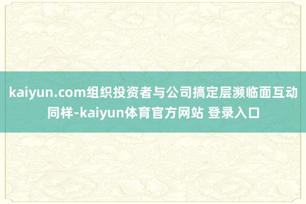 kaiyun.com组织投资者与公司搞定层濒临面互动同样-kaiyun体育官方网站 登录入口