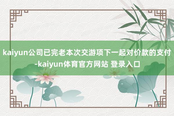 kaiyun公司已完老本次交游项下一起对价款的支付-kaiyun体育官方网站 登录入口