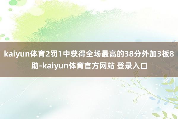 kaiyun体育2罚1中获得全场最高的38分外加3板8助-kaiyun体育官方网站 登录入口