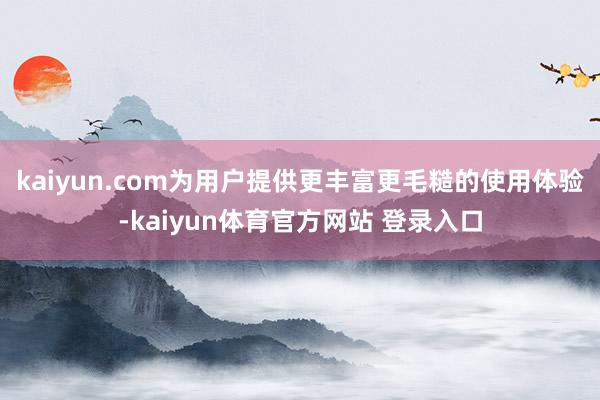 kaiyun.com为用户提供更丰富更毛糙的使用体验-kaiyun体育官方网站 登录入口