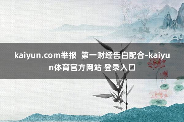 kaiyun.com举报  第一财经告白配合-kaiyun体育官方网站 登录入口