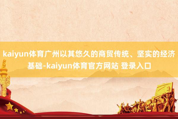 kaiyun体育广州以其悠久的商贸传统、坚实的经济基础-kaiyun体育官方网站 登录入口