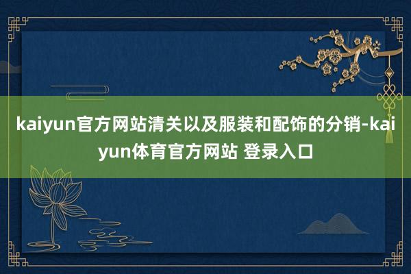 kaiyun官方网站清关以及服装和配饰的分销-kaiyun体育官方网站 登录入口