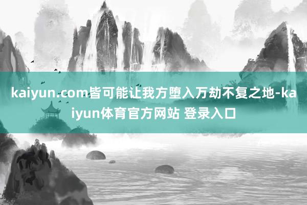 kaiyun.com皆可能让我方堕入万劫不复之地-kaiyun体育官方网站 登录入口