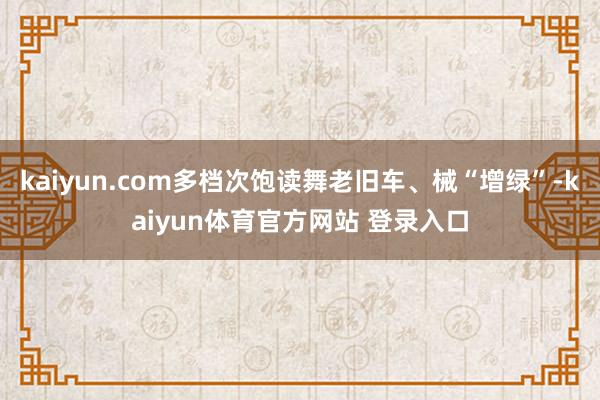 kaiyun.com多档次饱读舞老旧车、械“增绿”-kaiyun体育官方网站 登录入口