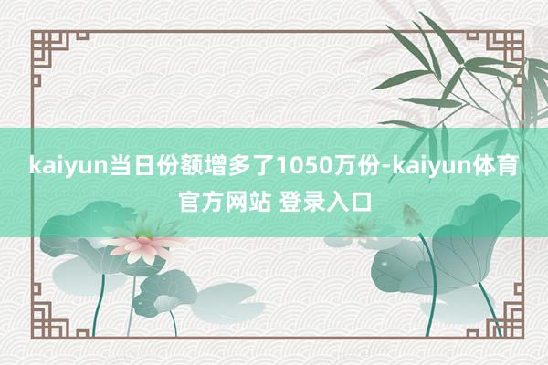 kaiyun当日份额增多了1050万份-kaiyun体育官方网站 登录入口