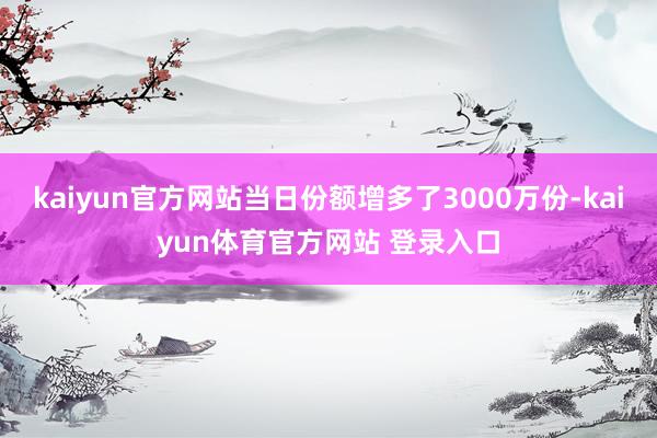 kaiyun官方网站当日份额增多了3000万份-kaiyun体育官方网站 登录入口