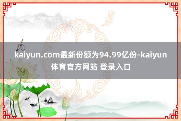 kaiyun.com最新份额为94.99亿份-kaiyun体育官方网站 登录入口