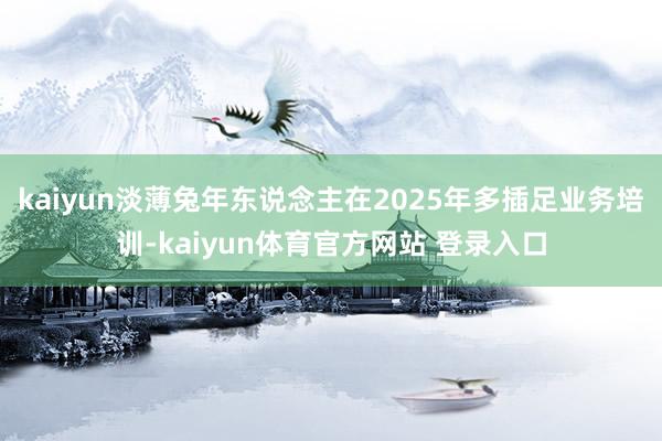 kaiyun淡薄兔年东说念主在2025年多插足业务培训-kaiyun体育官方网站 登录入口