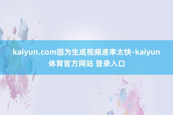 kaiyun.com因为生成视频速率太快-kaiyun体育官方网站 登录入口